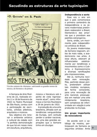 Sacudindo as estruturas da arte tupiniquim

                                                               Independência e sorte
                                                                  Esse era o ano em
                                                               que o país comemorava
                                                               o primeiro centenário da
                                                               Independência e os jo-
                                                               vens modernistas preten-
                                                               diam redescobrir o Brasil,
                                                               libertando-o das amar-
                                                               ras que o prendiam aos
                                                               padrões estrangeiros.
                                                                  Seria, então, um movi-
                                                               mento pela independên-
                                                               cia artística do Brasil.
                                                                  Os jovens modernistas
                                                               da Semana negavam, an-
                                                               tes de mais nada, o aca-
                                                               demicismo nas artes. A
                                                               essa altura, estavam já
                                                               influenciados      estetica-
                                                               mente por tendências e
                                                               movimentos como o Cub-
                                                               ismo, o Expressionismo
                                                               e diversas ramificações
                                                               pós-impressionistas.
                                                                  Até aí, nenhuma novi-
                                                               dade nem renovação.
                                                               Mas, partindo desse pon-
                                                               to, pretendiam utilizar
Um dos cartazes da «Semana», satirizando os grandes nomes da
                                                               tais modelos europeus,
música, da literatura e da pintura
                                                               de    forma     consciente,
                                                               para uma renovação da
   A Semana de Arte Mod-          música e literatura sob o    arte nacional, preocupa-
erna de 22, realizada en-         ponto de vista rigorosa-     dos em realizar uma arte
tre 11 e 18 de fevereiro de       mente atual”, como infor-    nitidamente      brasileira,
1922 no Teatro Municipal          mava o Correio Paulistano    sem complexos de inferi-
de São Paulo, contou com          a 29 de janeiro de 1922.     oridade em relação à arte
a participação de escri-             A produção de uma arte    produzida na Europa.
tores, artistas plásticos,        brasileira, afinada com as
arquitetos e músicos.             tendências vanguardistas     Um grupo importante
   Seu objetivo era reno-         da Europa, sem contudo       de renovadores
var o ambiente artístico          perder o caráter nacional,
e cultural da cidade com          era uma das grandes as-         De acordo com o ca-
“a perfeita demonstração          pirações que a Semana        tálogo da mostra, par-
do que há em nosso meio           tinha em divulgar.           ticipavam da Semana os
em escultura, arquitetura,                                     seguintes artistas: Anita      3
 