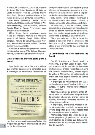 Malfatti, Di Cavalcanti, Zina Aita, Vicente   uma próspera cidade, que recebia grande
    do Rego Monteiro, Ferrignac (Inácio da        número de imigrantes europeus e mod-
    Costa Ferreira), Yan de Almeida Prado,        ernizava-se rapidamente, com a implan-
    John Graz, Alberto Martins Ribeiro e Os-      tação de indústrias e reurbanização.
    waldo Goeldi, com pinturas e desenhos;          Era, enfim, uma cidade favorável a
       Marcavam presença, ainda, Victor           ser transformada num centro cultural da
    Brecheret, Hildegardo Leão Velloso e Wil-     época, abrigando vários jovens artistas.
    helm Haarberg, com esculturas; Antonio          Ao contrário, o Rio de Janeiro, outro
    Garcia Moya e Georg Przyrembel, com           polo artístico, se achava impregnado pelas
    projetos de arquitetura.                      idéias da Escola Nacional de Belas-Artes,
       Além disso, havia escritores como          que, por muitos anos ainda, defenderia,
    Mário de Andrade, Oswald de Andrade,          com unhas e dentes, o academicismo.
    Menotti del Picchia, Sérgio Milliet, Plínio     Claro que existiam no Rio artistas dis-
    Salgado, Ronald de Carvalho, Álvaro Mor-      postos a renovar, mas o ambiente não
    eira, Renato de Almeida, Ribeiro Couto e      lhes era propício, sendo-lhes mais fácil
    Guilherme de Almeida.                         aderir a um movimento que partisse da
       Na música, estiveram presentes nomes       capital paulista.
    consagrados, como Villa-Lobos, Guiomar
    Novais, Ernâni Braga e Frutuoso Viana.        Os primórdios da arte moderna no
                                                  Brasil
    Uma cidade na medida certa para o
    evento                                           Em 1913, estivera no Brasil, vindo da
                                                  Alemanha, o pintor Lasar Segall. Reali-
      São Paulo dos anos 20 era a cidade          zou uma exposição em São Paulo e outra
    que melhor apresentava condições para         em Campinas, ambas recebidas com uma
    a realização de tal evento. Tratava-se de     fria polidez. Desanimado, Segall seguiu
                                                  de volta à Alemanha, só retornando ao
                                                  Brasil dez anos depois, quando os ventos
                                                  sopravam mais a favor.
                                                     A exposição de Anita Malfatti em 1917,
                                                  recém chegada dos Estados Unidos e da
                                                  Europa, foi outro marco para o Modern-
                                                  ismo brasileiro.
                                                     Todavia, as obras da pintora, então afi-
                                                  nadas com as tendências vanguardistas
                                                  do exterior, chocaram grande parte do
                                                  público, causando violentas reações da
                                                  crítica conservadora.
                                                     A exposição, entretanto, marcou o iní-
                                                  cio de uma luta, reunindo ao redor dela
                                                  jovens despertos para uma necessidade
                                                  de renovação da arte brasileira.
                                                     Além disso, traços dos ideais que a Se-
                                                  mana propunha já podiam ser notados
                                                  em trabalhos de artistas que dela partici-
    Um dos cartazes colocados no Teatro Mu-
                                                  param (além de outros que foram excluí-
    nicipal de São Paulo, anunciando a Sema-
4                                                 dos do evento).
    na de Arte Moderna
 