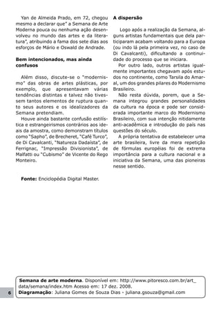 Yan de Almeida Prado, em 72, chegou        A dispersão
    mesmo a declarar que” a Semana de Arte
    Moderna pouca ou nenhuma ação desen-             Logo após a realização da Semana, al-
    volveu no mundo das artes e da litera-       guns artistas fundamentais que dela par-
    tura”, atribuindo a fama dos sete dias aos   ticiparam acabam voltando para a Europa
    esforços de Mário e Oswald de Andrade.       (ou indo lá pela primeira vez, no caso de
                                                 Di Cavalcanti), dificultando a continui-
    Bem intencionados, mas ainda                 dade do processo que se iniciara.
    confusos                                        Por outro lado, outros artistas igual-
                                                 mente importantes chegavam após estu-
       Além disso, discute-se o “modernis-       dos no continente, como Tarsila do Amar-
    mo” das obras de artes plásticas, por        al, um dos grandes pilares do Modernismo
    exemplo, que apresentavam várias             Brasileiro.
    tendências distintas e talvez não tives-        Não resta dúvida, porem, que a Se-
    sem tantos elementos de ruptura quan-        mana integrou grandes personalidades
    to seus autores e os idealizadores da        da cultura na época e pode ser consid-
    Semana pretendiam.                           erada importante marco do Modernismo
       Houve ainda bastante confusão estilís-    Brasileiro, com sua intenção nitidamente
    tica e estrangeirismos contrários aos ide-   anti-acadêmica e introdução do país nas
    ais da amostra, como demonstram títulos      questões do século.
    como “Sapho”, de Brecheret, “Café Turco”,       A própria tentativa de estabelecer uma
    de Di Cavalcanti, “Natureza Dadaísta”, de    arte brasileira, livre da mera repetição
    Ferrignac, “Impressão Divisionista”, de      de fórmulas européias foi de extrema
    Malfatti ou “Cubismo” de Vicente do Rego     importância para a cultura nacional e a
    Monteiro.                                    iniciativa da Semana, uma das pioneiras
                                                 nesse sentido.

      Fonte: Enciclopédia Digital Master.




     Semana de arte moderna. Disponível em: http://www.pitoresco.com.br/art_
     data/semana/index.htm Acesso em: 17 dez. 2008.
6    Diagramação: Juliana Gomes de Souza Dias - juliana.gsouza@gmail.com
 