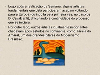 • Logo após a realização da Semana, alguns artistas
  fundamentais que dela participaram acabam voltando
  para a Europa (ou indo lá pela primeira vez, no caso de
  Di Cavalcanti), dificultando a continuidade do processo
  que se iniciara.
• Por outro lado, outros artistas igualmente importantes
  chegavam após estudos no continente, como Tarsila do
  Amaral, um dos grandes pilares do Modernismo
  Brasileiro.
 