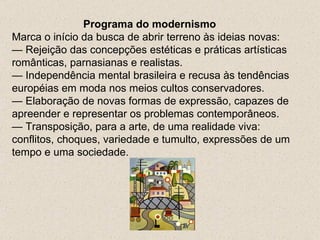 Programa do modernismo
Marca o início da busca de abrir terreno às ideias novas:
— Rejeição das concepções estéticas e práticas artísticas
românticas, parnasianas e realistas.
— Independência mental brasileira e recusa às tendências
européias em moda nos meios cultos conservadores.
— Elaboração de novas formas de expressão, capazes de
apreender e representar os problemas contemporâneos.
— Transposição, para a arte, de uma realidade viva:
conflitos, choques, variedade e tumulto, expressões de um
tempo e uma sociedade.
 