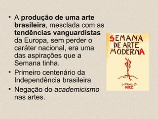 • A produção de uma arte
  brasileira, mesclada com as
  tendências vanguardistas
  da Europa, sem perder o
  caráter nacional, era uma
  das aspirações que a
  Semana tinha.
• Primeiro centenário da
  Independência brasileira
• Negação do academicismo
  nas artes.
 