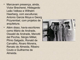• Marcavam presença, ainda,
  Victor Brecheret, Hildegardo
  Leão Velloso e Wilhelm
  Haarberg, com esculturas;
  Antonio Garcia Moya e Georg
  Przyrembel, com projetos de
  arquitetura.
• Além disso, havia escritores
  como Mário de Andrade,
  Oswald de Andrade, Menotti
  del Picchia, Sérgio Milliet,
  Plínio Salgado, Ronald de
  Carvalho, Álvaro Moreira,
  Renato de Almeida, Ribeiro
  Couto e Guilherme de
  Almeida.
 