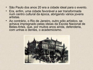 • São Paulo dos anos 20 era a cidade ideal para o evento.
• Era, enfim, uma cidade favorável a ser transformada
  num centro cultural da época, abrigando vários jovens
  artistas.
• Ao contrário, o Rio de Janeiro, outro pólo artístico, se
  achava impregnado pelas ideias da Escola Nacional de
  Belas-Artes, que, por muitos anos ainda, defenderia,
  com unhas e dentes, o academicismo.
 