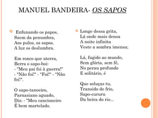 MANUEL BANDEIRA- OS SAPOS


 Enfunando os papos,               Longe dessa grita,
  Saem da penumbra,                  Lá onde mais densa
  Aos pulos, os sapos.               A noite infinita
  A luz os deslumbra.                Veste a sombra imensa;

  Em ronco que aterra,               Lá, fugido ao mundo,
  Berra o sapo-boi:                  Sem glória, sem fé,
  - "Meu pai foi à guerra!"          No perau profundo
  - "Não foi!" - "Foi!" - "Não       E solitário, é
  foi!".
                                     Que soluças tu,
  O sapo-tanoeiro,                   Transido de frio,
  Parnasiano aguado,                 Sapo-cururu
  Diz: - "Meu cancioneiro            Da beira do rio...
  É bem martelado.
 
