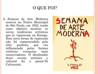 O QUE FOI?

A Semana de Arte Moderna
 ocorreu no Teatro Municipal
 de São Paulo, em 1922, tendo
 como objetivo mostrar as
 novas tendências artísticas
 que já vigoravam na Europa.
 Esta nova forma de expressão
 não foi compreendida pela
 elite   paulista,   que    era
 influenciada pelas formas
 estéticas   europeias    mais
 conservadoras. O idealizador
 deste evento artístico e
 cultural   foi    o  pintor Di
 Calvacanti.
 