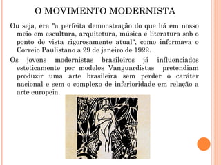 O MOVIMENTO MODERNISTA
Ou seja, era "a perfeita demonstração do que há em nosso
 meio em escultura, arquitetura, música e literatura sob o
 ponto de vista rigorosamente atual", como informava o
 Correio Paulistano a 29 de janeiro de 1922.
Os jovens modernistas brasileiros já influenciados
 esteticamente por modelos Vanguardistas pretendiam
 produzir uma arte brasileira sem perder o caráter
 nacional e sem o complexo de inferioridade em relação a
 arte europeia.
 