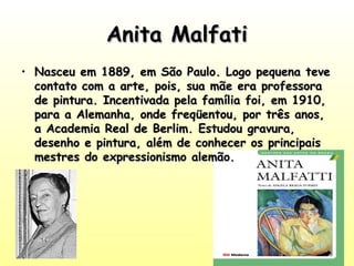 Anita Malfati
• Nasceu em 1889, em São Paulo. Logo pequena teve
contato com a arte, pois, sua mãe era professora
de pintura. Incentivada pela família foi, em 1910,
para a Alemanha, onde freqüentou, por três anos,
a Academia Real de Berlim. Estudou gravura,
desenho e pintura, além de conhecer os principais
mestres do expressionismo alemão. 

 