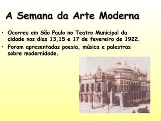 A Semana da Arte Moderna
• Ocorreu em São Paulo no Teatro Municipal da
cidade nos dias 13,15 e 17 de fevereiro de 1922.
• Foram apresentadas poesia, música e palestras
sobre modernidade.

 