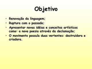 Objetivo
Renovação da linguagem;
Ruptura com o passado;
Apresentar novas idéias e conceitos artísticos
como: a nova poesia através da declamação;
• O movimento possuía duas vertentes: destruidora e
criadora.
•
•
•

 