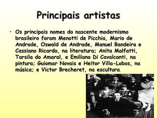Principais artistas
• Os principais nomes do nascente modernismo
brasileiro foram Menotti de Picchia, Mario de
Andrade, Oswald de Andrade, Manuel Bandeira e
Cassiano Ricardo, na literatura; Anita Malfatti,
Tarsila do Amaral, e Emiliano Di Cavalcanti, na
pintura; Guiomar Novais e Heitor Villa-Lobos, na
música; e Victor Brecheret, na escultura.

 