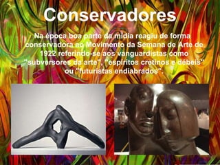 Conservadores
Na época boa parte da mídia reagiu de forma
conservadora ao Movimento da Semana de Arte de
1922 referindo-se aos vanguardistas como
"subversores da arte", "espíritos cretinos e débeis" ou
"futuristas endiabrados".
 