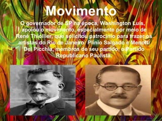 Movimento
O governador de SP na época, Washington Luís,
apoiou o movimento, especialmente por meio de René
Thiollier, que solicitou patrocínio para trazer os artistas
do Rio de Janeiro: Plínio Salgado e Menotti Del
Picchia, membros de seu partido, o Partido
Republicano Paulista.
 