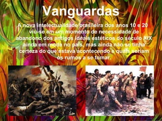 Vanguardas
A nova intelectualidade brasileira dos anos 10 e 20 viu-
se em um momento de necessidade de abandono dos
antigos ideais estéticos do século XIX ainda em moda
no país, mas ainda não se tinha certeza do que estava
acontecendo e quais seriam os rumos a se tomar.
 