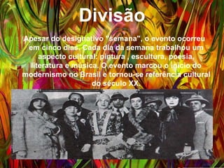 Divisão
Apesar do designativo "semana", o evento ocorreu em
cinco dias. Cada dia da semana trabalhou um aspecto
cultural: pintura , escultura, poesia, literatura e música.
O evento marcou o início do modernismo no Brasil e
tornou-se referência cultural do século XX.
 