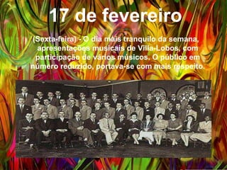 17 de fevereiro
(Sexta-feira) - O dia mais tranquilo da semana,
apresentações musicais de Villa-Lobos, com
participação de vários músicos. O público em número
reduzido, portava-se com mais respeito.
 