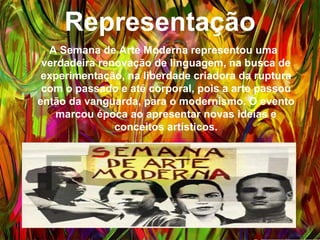 Representação
A Semana de Arte Moderna representou uma
verdadeira renovação de linguagem, na busca de
experimentação, na liberdade criadora da ruptura com
o passado e até corporal, pois a arte passou então da
vanguarda, para o modernismo. O evento marcou
época ao apresentar novas ideias e conceitos
artísticos.
 