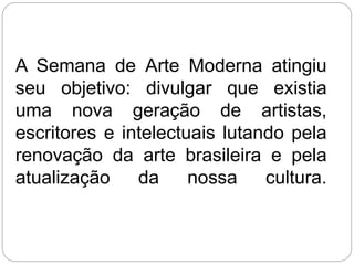 A Semana de Arte Moderna atingiu
seu objetivo: divulgar que existia
uma nova geração de artistas,
escritores e intelectuais lutando pela
renovação da arte brasileira e pela
atualização da nossa cultura.
 
