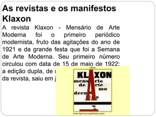 As revistas e os manifestos
Klaxon
A revista Klaxon - Mensário de Arte
Moderna foi o primeiro periódico
modernista, fruto das agitações do ano de
1921 e da grande festa que foi a Semana
de Arte Moderna. Seu primeiro número
circulou com data de 15 de maio de 1922;
a edição dupla, de números 8 e 9, a última
da revista, saiu em janeiro de 1923.
 