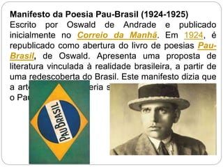 Manifesto da Poesia Pau-Brasil (1924-1925)
Escrito por Oswald de Andrade e publicado
inicialmente no Correio da Manhã. Em 1924, é
republicado como abertura do livro de poesias Pau-
Brasil, de Oswald. Apresenta uma proposta de
literatura vinculada à realidade brasileira, a partir de
uma redescoberta do Brasil. Este manifesto dizia que
a arte brasileira deveria ser de "exportação" tal qual
o Pau-Brasil.
 