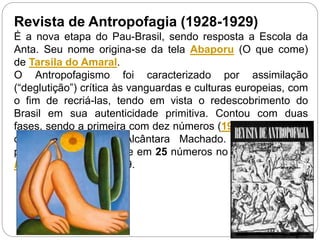 Revista de Antropofagia (1928-1929)
É a nova etapa do Pau-Brasil, sendo resposta a Escola da
Anta. Seu nome origina-se da tela Abaporu (O que come)
de Tarsila do Amaral.
O Antropofagismo foi caracterizado por assimilação
(“deglutição”) crítica às vanguardas e culturas europeias, com
o fim de recriá-las, tendo em vista o redescobrimento do
Brasil em sua autenticidade primitiva. Contou com duas
fases, sendo a primeira com dez números (1928 – 1929), sob
direção de Antônio Alcântara Machado. E a segunda
publicada semanalmente em 25 números no jornal Diário do
Rio de Janeiro em 1929.
 