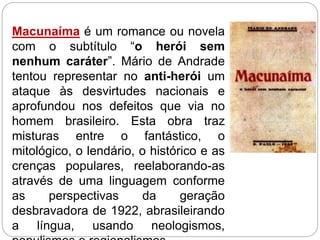 Macunaíma é um romance ou novela
com o subtítulo “o herói sem
nenhum caráter”. Mário de Andrade
tentou representar no anti-herói um
ataque às desvirtudes nacionais e
aprofundou nos defeitos que via no
homem brasileiro. Esta obra traz
misturas entre o fantástico, o
mitológico, o lendário, o histórico e as
crenças populares, reelaborando-as
através de uma linguagem conforme
as perspectivas da geração
desbravadora de 1922, abrasileirando
a língua, usando neologismos,
 