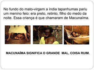 No fundo do mato-virgem a índia tapanhumas pariu
um menino feio: era preto, retinto, filho do medo da
noite. Essa criança é que chamaram de Macunaíma.
MACUNAÍMA SIGNIFICA O GRANDE MAL, COISA RUIM.
 