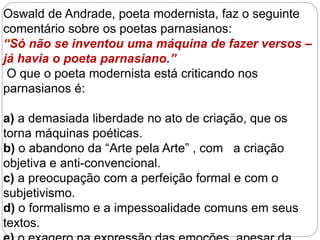 Oswald de Andrade, poeta modernista, faz o seguinte
comentário sobre os poetas parnasianos:
“Só não se inventou uma máquina de fazer versos –
já havia o poeta parnasiano.”
O que o poeta modernista está criticando nos
parnasianos é:
a) a demasiada liberdade no ato de criação, que os
torna máquinas poéticas.
b) o abandono da “Arte pela Arte” , com a criação
objetiva e anti-convencional.
c) a preocupação com a perfeição formal e com o
subjetivismo.
d) o formalismo e a impessoalidade comuns em seus
textos.
 