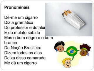Pronominais
Dê-me um cigarro
Diz a gramática
Do professor e do aluno
E do mulato sabido
Mas o bom negro e o bom
branco
Da Nação Brasileira
Dizem todos os dias
Deixa disso camarada
Me dá um cigarro
 