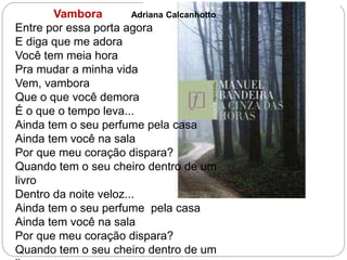 Vambora Adriana Calcanhotto
Entre por essa porta agora
E diga que me adora
Você tem meia hora
Pra mudar a minha vida
Vem, vambora
Que o que você demora
É o que o tempo leva...
Ainda tem o seu perfume pela casa
Ainda tem você na sala
Por que meu coração dispara?
Quando tem o seu cheiro dentro de um
livro
Dentro da noite veloz...
Ainda tem o seu perfume pela casa
Ainda tem você na sala
Por que meu coração dispara?
Quando tem o seu cheiro dentro de um
 