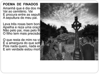POEMA DE FINADOS
Amanhã que é dia dos mortos
Vai ao cemitério. Vai
E procura entre as sepulturas
A sepultura de meu pai.
Leva três rosas bem bonitas.
Ajoelha e reza uma oração.
Não pelo pai, mas pelo filho:
O filho tem mais precisão.
O que resta de mim na vida
É a amargura do que sofri.
Pois nada quero, nada espero.
E em verdade estou morto ali.
 