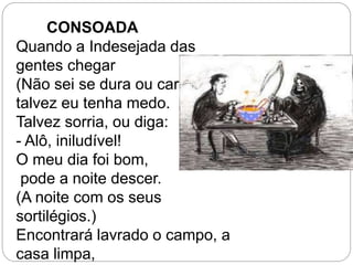 Quando a Indesejada das
gentes chegar
(Não sei se dura ou caroável),
talvez eu tenha medo.
Talvez sorria, ou diga:
- Alô, iniludível!
O meu dia foi bom,
pode a noite descer.
(A noite com os seus
sortilégios.)
Encontrará lavrado o campo, a
casa limpa,
CONSOADA
 