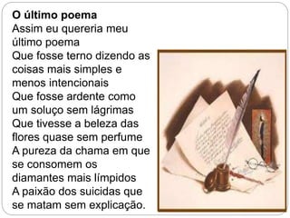 O último poema
Assim eu quereria meu
último poema
Que fosse terno dizendo as
coisas mais simples e
menos intencionais
Que fosse ardente como
um soluço sem lágrimas
Que tivesse a beleza das
flores quase sem perfume
A pureza da chama em que
se consomem os
diamantes mais límpidos
A paixão dos suicidas que
se matam sem explicação.
 