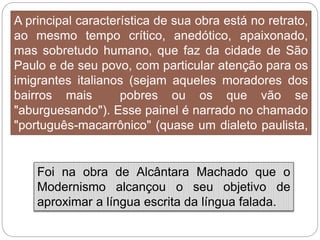 A principal característica de sua obra está no retrato,
ao mesmo tempo crítico, anedótico, apaixonado,
mas sobretudo humano, que faz da cidade de São
Paulo e de seu povo, com particular atenção para os
imigrantes italianos (sejam aqueles moradores dos
bairros mais pobres ou os que vão se
"aburguesando"). Esse painel é narrado no chamado
"português-macarrônico" (quase um dialeto paulista,
misturando o linguajar do imigrante italiano com o
falar do povo brasileiro).
Foi na obra de Alcântara Machado que o
Modernismo alcançou o seu objetivo de
aproximar a língua escrita da língua falada.
 