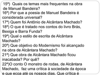 16ª) Por que a poesia de Manuel Bandeira é
considerada universal?
17ª) Quem foi Antônio de Alcântara Machado?
18ª) O que é tratado nos contos do livro Brás,
Bexiga e Barra Funda?
19ª) Qual o estilo de escrita de Alcântara
Machado?
20ª) Que objetivo do Modernismo foi alcançado
na obra de Alcântara Machado?
21ª) Que obra de Alcântara Machado ficou
inacabada? Por quê?
22ª)O conto O monstro de rodas, de Alcântara
Machado, faz uma crítica à sociedade da época
e que ecoa até os nossos dias. Que crítica é
15ª) Quais os temas mais frequentes na obra
de Manuel Bandeira?
 