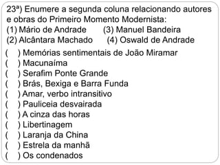 23ª) Enumere a segunda coluna relacionando autores
e obras do Primeiro Momento Modernista:
(1) Mário de Andrade (3) Manuel Bandeira
(2) Alcântara Machado (4) Oswald de Andrade
( ) Memórias sentimentais de João Miramar
( ) Macunaíma
( ) Serafim Ponte Grande
( ) Brás, Bexiga e Barra Funda
( ) Amar, verbo intransitivo
( ) Pauliceia desvairada
( ) A cinza das horas
( ) Libertinagem
( ) Laranja da China
( ) Estrela da manhã
( ) Os condenados
 