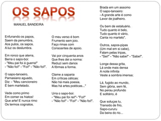 Enfunando os papos,
Saem da penumbra,
Aos pulos, os sapos.
A luz os deslumbra.
Em ronco que aterra,
Berra o sapo-boi:
- "Meu pai foi à guerra!"
- "Não foi!" - "Foi!" - "Não foi!".
O sapo-tanoeiro,
Parnasiano aguado,
Diz: - "Meu cancioneiro
É bem martelado.
Vede como primo
Em comer os hiatos!
Que arte! E nunca rimo
Os termos cognatos.
O meu verso é bom
Frumento sem joio.
Faço rimas com
Consoantes de apoio.
Vai por cinquenta anos
Que lhes dei a norma:
Reduzi sem danos
A fôrmas a forma.
Clame a saparia
Em críticas céticas:
Não há mais poesia,
Mas há artes poéticas..."
Urra o sapo-boi:
- "Meu pai foi rei!"- "Foi!"
- "Não foi!" - "Foi!" - "Não foi!".
Brada em um assomo
O sapo-tanoeiro:
- A grande arte é como
Lavor de joalheiro.
Ou bem de estatuário.
Tudo quanto é belo,
Tudo quanto é vário,
Canta no martelo".
Outros, sapos-pipas
(Um mal em si cabe),
Falam pelas tripas,
- "Sei!" - "Não sabe!" - "Sabe!".
Longe dessa grita,
Lá onde mais densa
A noite infinita
Veste a sombra imensa;
Lá, fugido ao mundo,
Sem glória, sem fé,
No perau profundo
E solitário, é
Que soluças tu,
Transido de frio,
Sapo-cururu
Da beira do rio...
MANUEL BANDEIRA
 