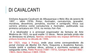 DI CAVALCANTI
Emiliano Augusto Cavalcanti de Albuquerque e Melo (Rio de Janeiro RJ
1897 - idem 1976). Pintor, ilustrador, caricaturista, gravador,
muralista, desenhista, jornalista, escritor e cenógrafo. Inicia sua
carreira artística como caricaturista e ilustrador, publicando sua
primeira caricatura em 1914, na revista Fon-Fon.
É o idealizador e o principal organizador da Semana de Arte
Moderna de 1922, na qual expõe 12 obras. Nesse período ainda não
se destacava na pintura. Apenas conquistou seu espaço definitivo na
pintura brasileira na década de 1940.
Em 1923, viaja à França, onde atua como correspondente do
jornal Correio da Manhã. Em Paris, frequenta a Academia Ranson,
instala ateliê e conhece obras, artistas e escritores europeus de
vanguarda como, Pablo Picasso (1881-1973), Georges Braque (1882-
1963), Henri Matisse (1869-1954).
 