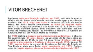 VITOR BRECHERET
Brecheret inicia sua formação artística, em 1912, no Liceu de Artes e
Ofícios de São Paulo, onde estuda desenho, modelagem e entalhe em
madeira. Em 1913, viaja para Roma e torna-se discípulo de Arturo
Dazzi. Em Roma estuda atentamente as obras de Auguste Rodin
(1840-1917). Quando retorna a São Paulo, em 1919, é um escultor
com amplo domínio técnico. Seus trabalhos são admirados por um
grupo de intelectuais ligados ao movimento modernista: Oswald de
Andrade, Menotti del Pichia e Mário de Andrade.
Em 1920 realiza a maquete para o Monumento às Bandeiras, a obra só
foi concretizada 33 anos depois, às vésperas do IV Centenário da
capital paulista de 1954. Já com 58 anos, Victor Brecheret não quis
esperar o ano seguinte e finalizou a obra no ano de 1953. No ano DE
1921, recebe bolsa de estudo do Pensionato Artístico do Estado de
São Paulo e viaja para Paris, onde permanece até 1935. Embora
ausente, expõe algumas obras na Semana de Arte Moderna de 1922.
 