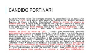 CANDIDO PORTINARI
Candido Portinari inicia sua formação artística na Escola Nacional de Belas Artes
(Enba), em 1919, onde estuda com Lucílio de Albuquerque, Rodolfo Amoedo,
Baptista da Costa e Rodolfo Chambelland. Obtém o prêmio de viagem ao
exterior em 1928 e segue para a Europa no ano seguinte. Conhece as obras dos
mestres italianos Giotto (ca.1266-1337) e Piero della Francesca (ca.1415-1492)
e da cena européia: Henri Matisse (1869-1954), Amedeo Modigliani (1884-
1920), Giorgio de Chirico (1888-1978) e Pablo Picasso (1881-1973).
Retorna ao Brasil no início de 1931. Trabalha com intensidade, pintando
principalmente retratos, sua maior fonte de renda. O artista, em sintonia com a
tendência do Retorno à Ordem na pintura internacional, explora poéticas
diversas na retratística. Retrato de Maria (1932), em sua linearidade, indica uma
aproximação com a obra de Modigliani e dos maneiristas. Já o Retrato de Sofia
Cantalupe (1933) revela a influência do imaginário metafísico, em um clima
mágico que também é encontrado, por exemplo, no Retrato de Mário de
Andrade (1935). A produção de Portinari é variada em seus temas e em algumas
telas apresenta lembranças de Brodósqui, jogos infantis e cenas de circo. As
figuras são diminutas, sem rostos, contrastando com a imensidão da paisagem,
na qual predominam os tons de marrom. Revela forte preocupação social,
procurando captar tipos populares e enfatizar o papel dos trabalhadores.
 