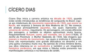 CÍCERO DIAS
Cicero Dias inicia a carreira artística na década de 1920, quando
estão sendo introduzidas as tendências de vanguarda no Brasil. Liga-
se aos intelectuais do movimento regionalista de 1926, que ocorre no
Recife, em resposta à Semana de Arte Moderna de 22. No começo,
ele produz principalmente aquarelas, nas quais representa um
universo de sonhos, inquietante. Os personagens, em escala diferente
das paisagens, e também os objetos apresentam muita leveza,
frequentemente flutuam, como, por exemplo, em O Sono (1928), O
Sonho da Prostituta e Mulher Nadando, de 1930. São imagens que
evocam o mundo do inconsciente, nas quais o erotismo é frequente.
Estas são representadas com grande delicadeza no desenho e em
uma gama cromática muito rica. Na opinião do crítico Antônio Bento,
sua obra relaciona-se ao surrealismo e também a um imaginário
fantástico nordestino, em que mitos e fábulas estão presentes nas
manifestações artísticas e na literatura de cordel.
 