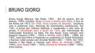 BRUNO GIORGI
Bruno Giorgi (Mococa, São Paulo, 1905 - Rio de Janeiro, Rio de
Janeiro, 1993). Escultor. Muda-se com a família para Itália, e fixa-se
em Roma em 1913. Em 1920, inicia estudos de desenho, escultura
com o professor Loss. Participa de movimentos antifascistas. Em
1931, é preso por motivos políticos e condenado a sete anos de
prisão. É extraditado para o Brasil em 1935, por intervenção do
embaixador brasileiro na Itália. Em São Paulo, trava contato com
Joaquim Figueira (1904 - 1943) e Alfredo Volpi (1896 - 1988). Em
1937, viaja para Paris e frequenta as academias La Grand Chaumière
e Ranson, onde estuda com Aristide Maillol (1861 - 1944). Em 1939,
retorna a São Paulo e convive com Mário de Andrade (1893 -
1945), Lasar Segall (1891 - 1957), Oswald de Andrade (1890 - 1954),
entre outros.
 
