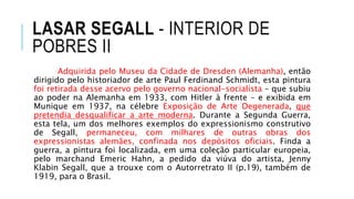 LASAR SEGALL - INTERIOR DE
POBRES II
Adquirida pelo Museu da Cidade de Dresden (Alemanha), então
dirigido pelo historiador de arte Paul Ferdinand Schmidt, esta pintura
foi retirada desse acervo pelo governo nacional-socialista – que subiu
ao poder na Alemanha em 1933, com Hitler à frente – e exibida em
Munique em 1937, na célebre Exposição de Arte Degenerada, que
pretendia desqualificar a arte moderna. Durante a Segunda Guerra,
esta tela, um dos melhores exemplos do expressionismo construtivo
de Segall, permaneceu, com milhares de outras obras dos
expressionistas alemães, confinada nos depósitos oficiais. Finda a
guerra, a pintura foi localizada, em uma coleção particular europeia,
pelo marchand Emeric Hahn, a pedido da viúva do artista, Jenny
Klabin Segall, que a trouxe com o Autorretrato II (p.19), também de
1919, para o Brasil.
 