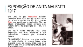 EXPOSIÇÃO DE ANITA MALFATTI
1917
Em 1910 foi pra Alemanha estudar
desenho, mas volta em 1914 por conta
da primeira guerra. Em 1915 vai pra os
EUA pra continuar estudando. São as
obras produzidas nesse período que
fazem parte da exposição de 1917 no
brasil.
Em 1917 Anita Malfatti fez uma
exposição de arte moderna e foi
duramente criticada por monteiro
lobato.
CURIOSIDADE: Nasceu com uma atrofia
na mão direita e tentou fazer uma
cirurgia para se curar, mas não deu
certo e ela teve que treinar pintura com
 