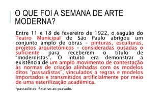O QUE FOI A SEMANA DE ARTE
MODERNA?
Entre 11 e 18 de fevereiro de 1922, o saguão do
Teatro Municipal de São Paulo abrigou um
conjunto amplo de obras – pinturas, esculturas,
projetos arquitetônicos – consideradas ousadas o
suficiente para receberem o título de
“modernistas”. O intuito era demonstrar a
existência de um amplo movimento de contestação
às normas de criação alinhadas com os modelos
ditos “passadistas”, vinculados a regras e modelos
importados e transmitidos artificialmente por meio
de uma esterilização acadêmica.
*passadistas: Relativo ao passado.
 