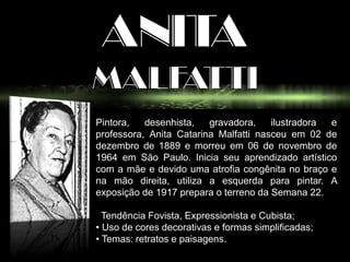 ANITA
MALFATTI
Pintora, desenhista, gravadora, ilustradora e
professora, Anita Catarina Malfatti nasceu em 02 de
dezembro de 1889 e morreu em 06 de novembro de
1964 em São Paulo. Inicia seu aprendizado artístico
com a mãe e devido uma atrofia congênita no braço e
na mão direita, utiliza a esquerda para pintar. A
exposição de 1917 prepara o terreno da Semana 22.
Tendência Fovista, Expressionista e Cubista;
• Uso de cores decorativas e formas simplificadas;
• Temas: retratos e paisagens.
 