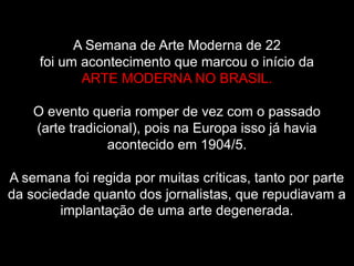 A Semana de Arte Moderna de 22
foi um acontecimento que marcou o início da
ARTE MODERNA NO BRASIL.
O evento queria romper de vez com o passado
(arte tradicional), pois na Europa isso já havia
acontecido em 1904/5.
A semana foi regida por muitas críticas, tanto por parte
da sociedade quanto dos jornalistas, que repudiavam a
implantação de uma arte degenerada.
 