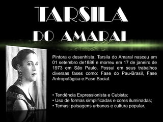 TARSILA
DO AMARAL
Pintora e desenhista, Tarsila do Amaral nasceu em
01 setembro de1886 e morreu em 17 de janeiro de
1973 em São Paulo. Possui em seus trabalhos
diversas fases como: Fase do Pau-Brasil, Fase
Antropofágica e Fase Social.
• Tendência Expressionista e Cubista;
• Uso de formas simplificadas e cores iluminadas;
• Temas: paisagens urbanas e cultura popular.
 