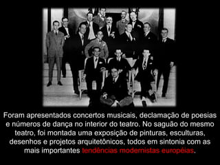 Foram apresentados concertos musicais, declamação de poesias
e números de dança no interior do teatro. No saguão do mesmo
teatro, foi montada uma exposição de pinturas, esculturas,
desenhos e projetos arquitetônicos, todos em sintonia com as
mais importantes tendências modernistas européias.
 