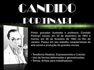 CANDIDO
PORTINARI
Pintor, gravador, ilustrador e professor, Candido
Portinari nasceu em 30 de dezembro de 1903 e
morreu em 06 de fevereiro de 1962 no Rio de
Janeiro. Possui em seu trabalho características da
arte social e produção de grandes murais.
• Tendência Realista, Expressionista e Cubista;
• Uso de formas deformadas e geometrizadas;
• Temas: ênfase para trabalhadores.
 